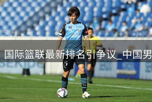 国际篮联最新排名引争议 中国男篮跌至第七亟待奋起