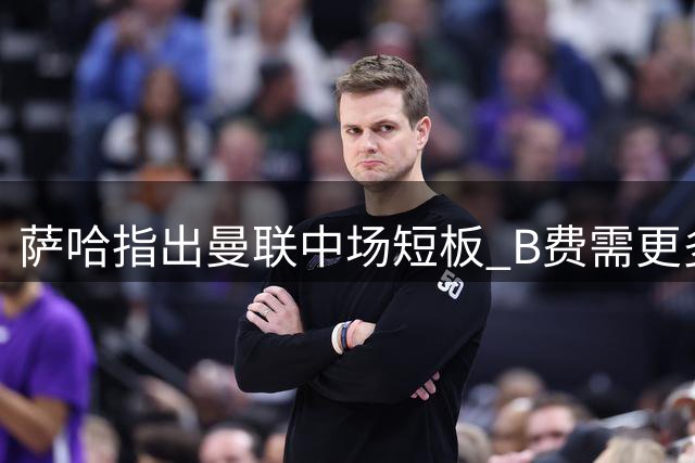 萨哈指出曼联中场短板 B费需更多支援