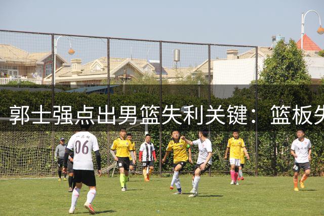 郭士强点出男篮失利关键：篮板失控酿败局